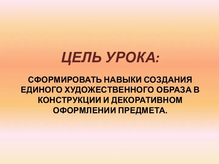 СФОРМИРОВАТЬ НАВЫКИ СОЗДАНИЯ ЕДИНОГО ХУДОЖЕСТВЕННОГО ОБРАЗА В КОНСТРУКЦИИ И ДЕКОРАТИВНОМ ОФОРМЛЕНИИ ПРЕДМЕТА. ЦЕЛЬ УРОКА: