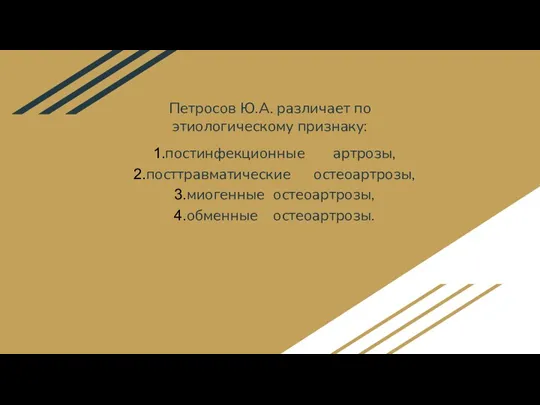 Петросов Ю.А. различает по этиологическому признаку: постинфекционные артрозы, посттравматические остеоартрозы, миогенные остеоартрозы, обменные остеоартрозы.