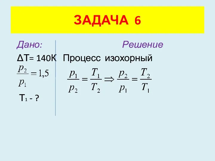 Дано: Решение ΔТ= 140К Процесс изохорный Т1 - ? ЗАДАЧА 6