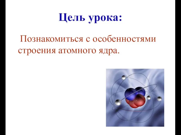 Цель урока: Познакомиться с особенностями строения атомного ядра.