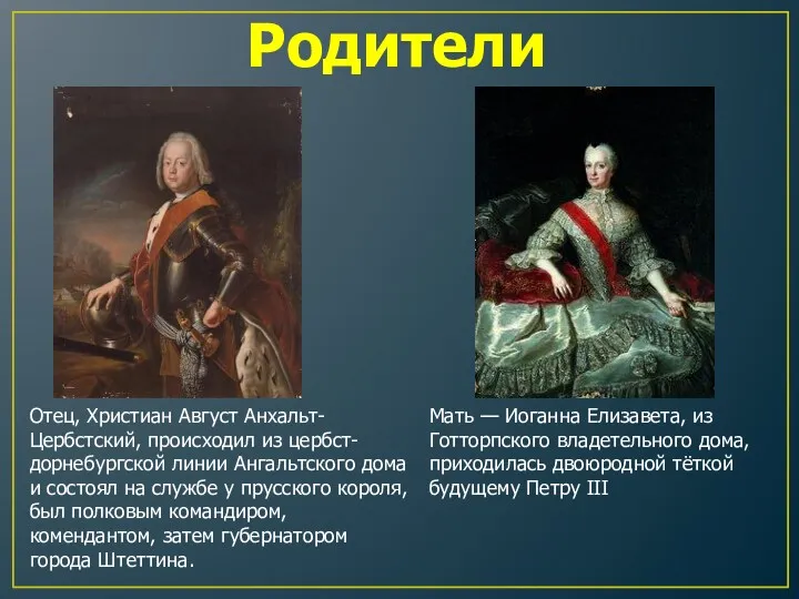 Отец, Христиан Август Анхальт-Цербстский, происходил из цербст-дорнебургской линии Ангальтского дома