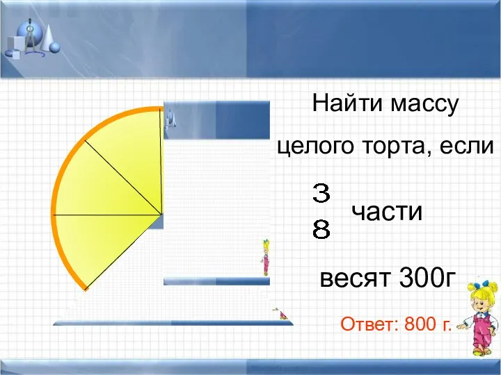 Найти массу целого торта, если части весят 300г Ответ: 800 г.