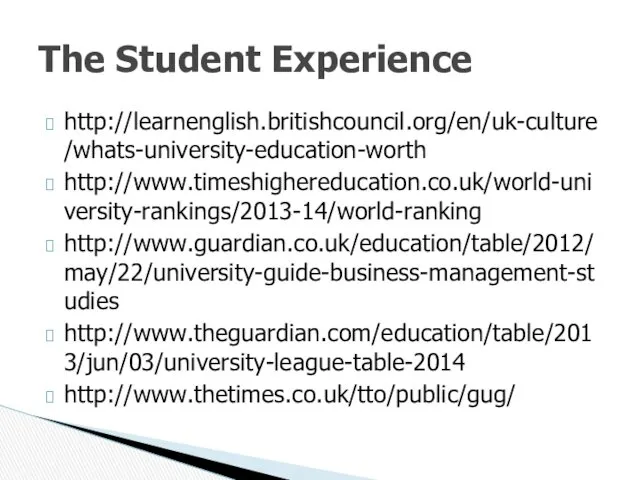 http://learnenglish.britishcouncil.org/en/uk-culture/whats-university-education-worth http://www.timeshighereducation.co.uk/world-university-rankings/2013-14/world-ranking http://www.guardian.co.uk/education/table/2012/may/22/university-guide-business-management-studies http://www.theguardian.com/education/table/2013/jun/03/university-league-table-2014 http://www.thetimes.co.uk/tto/public/gug/ The Student Experience