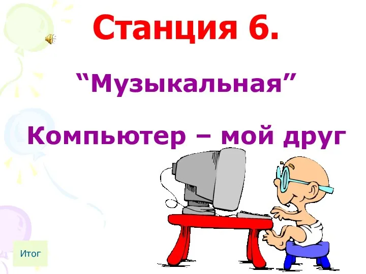 Станция 6. “Музыкальная” Компьютер – мой друг Итог