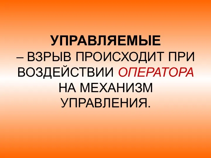 УПРАВЛЯЕМЫЕ – ВЗРЫВ ПРОИСХОДИТ ПРИ ВОЗДЕЙСТВИИ ОПЕРАТОРА НА МЕХАНИЗМ УПРАВЛЕНИЯ.