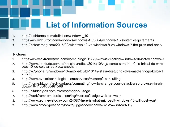 List of Information Sources http://techterms.com/definition/windows_10 https://www.thurrott.com/windows/windows-10/3884/windows-10-system-requirements http://pctechmag.com/2015/08/windows-10-vs-windows-8-vs-windows-7-the-pros-and-cons/ Pictures https://www.extremetech.com/computing/191279-why-is-it-called-windows-10-not-windows-9 http://www.techtudo.com.br/noticias/noticia/2014/10/veja-como-sera-interface-inicial-do-windows-10-do-celular-ao-xbox-one.html