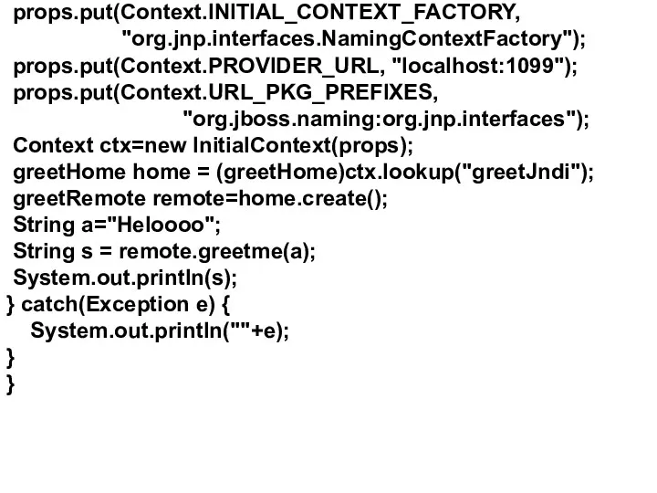 props.put(Context.INITIAL_CONTEXT_FACTORY, "org.jnp.interfaces.NamingContextFactory"); props.put(Context.PROVIDER_URL, "localhost:1099"); props.put(Context.URL_PKG_PREFIXES, "org.jboss.naming:org.jnp.interfaces"); Context ctx=new InitialContext(props); greetHome home = (greetHome)ctx.lookup("greetJndi");