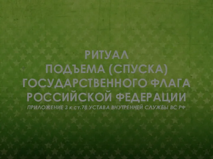 РИТУАЛ ПОДЪЕМА (СПУСКА) ГОСУДАРСТВЕННОГО ФЛАГА РОССИЙСКОЙ ФЕДЕРАЦИИ ПРИЛОЖЕНИЕ 3 к ст.78 УСТАВА ВНУТРЕННЕЙ СЛУЖБЫ ВС РФ