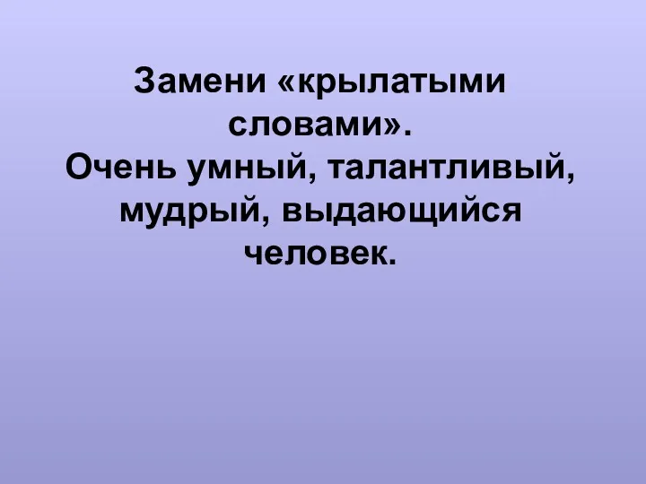 Замени «крылатыми словами». Очень умный, талантливый, мудрый, выдающийся человек.