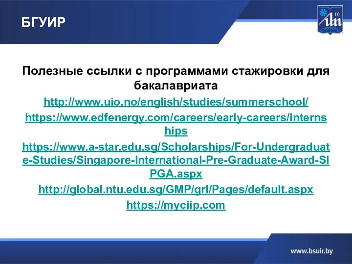 БГУИР Полезные ссылки с программами стажировки для бакалавриата http://www.uio.no/english/studies/summerschool/ https://www.edfenergy.com/careers/early-careers/internships https://www.a-star.edu.sg/Scholarships/For-Undergraduate-Studies/Singapore-International-Pre-Graduate-Award-SIPGA.aspx http://global.ntu.edu.sg/GMP/gri/Pages/default.aspx https://myciip.com