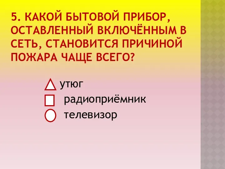 5. КАКОЙ БЫТОВОЙ ПРИБОР, ОСТАВЛЕННЫЙ ВКЛЮЧЁННЫМ В СЕТЬ, СТАНОВИТСЯ ПРИЧИНОЙ ПОЖАРА ЧАЩЕ ВСЕГО? утюг радиоприёмник телевизор