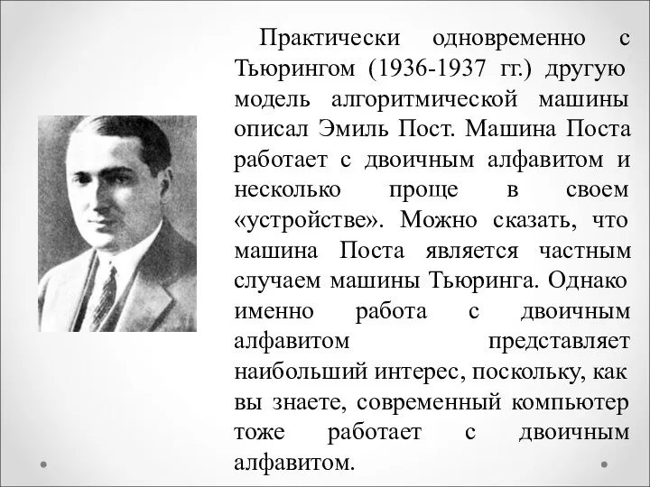 Практически одновременно с Тьюрингом (1936-1937 гг.) другую модель алгоритмической машины описал Эмиль Пост.