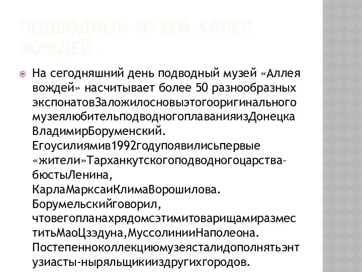 ПОДВОДНЫЙ МУЗЕЙ-АЛЛЕЯ ВОЖДЕЙ На сегодняшний день подводный музей «Аллея вождей» насчитывает более 50 разнообразных экспонатовЗаложилосновыэтогооригинальногомузеялюбительподводногоплаванияизДонецкаВладимирБоруменский.Егоусилиямив1992годупоявилисьпервые«жители»Тарханкутскогоподводногоцарства–бюстыЛенина,КарлаМарксаиКлимаВорошилова.Борумельскийговорил,чтовегопланахрядомсэтимитоварищамиразместитьМаоЦзэдуна,МуссолинииНаполеона.Постепенноколлекциюмузеясталидополнятьэнтузиасты-ныряльщикииздругихгородов.