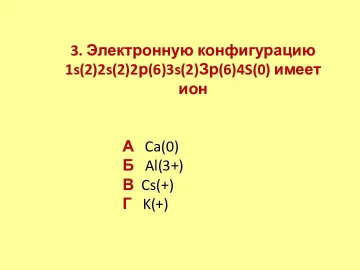 3. Электронную конфигурацию 1s(2)2s(2)2р(6)3s(2)Зр(6)4S(0) имеет ион А Ca(0) Б Al(3+) В Cs(+) Г K(+)