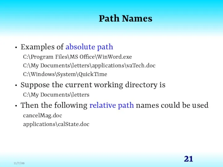 Path Names Examples of absolute path C:\Program Files\MS Office\WinWord.exe C:\My Documents\letters\applications\vaTech.doc C:\Windows\System\QuickTime Suppose