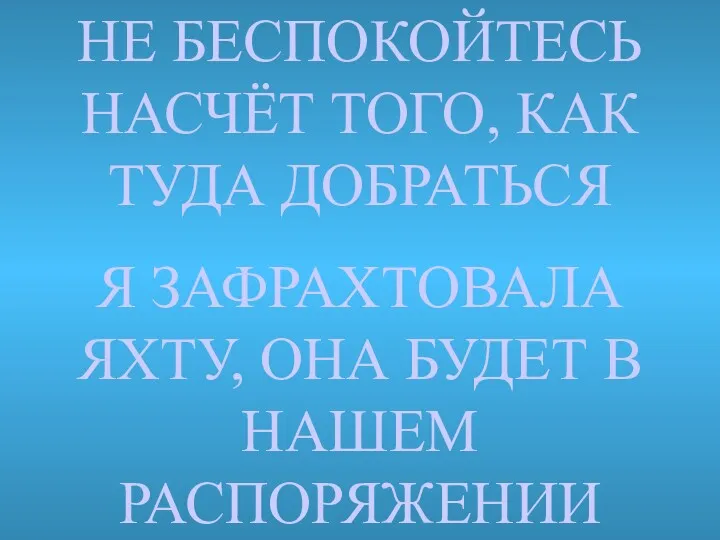 НЕ БЕСПОКОЙТЕСЬ НАСЧЁТ ТОГО, КАК ТУДА ДОБРАТЬСЯ Я ЗАФРАХТОВАЛA ЯХТУ, ОНА БУДЕТ В НАШЕМ РАСПОРЯЖЕНИИ