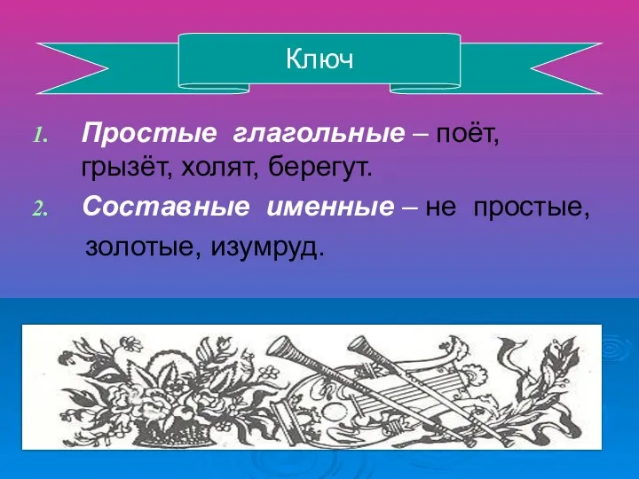 Простые глагольные – поёт, грызёт, холят, берегут. Составные именные – не простые, золотые, изумруд. Ключ