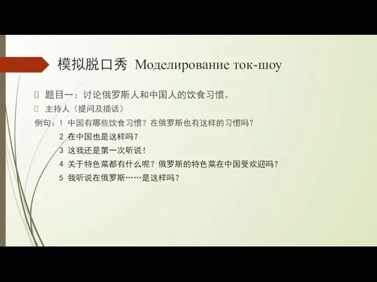 模拟脱口秀 Моделирование ток-шоу 题目一：讨论俄罗斯人和中国人的饮食习惯。 主持人（提问及插话） 例句：1 中国有哪些饮食习惯？在俄罗斯也有这样的习惯吗？ 2 在中国也是这样吗？ 3 这我还是第一次听说！ 4 关于特色菜都有什么呢？俄罗斯的特色菜在中国受欢迎吗？ 5 我听说在俄罗斯……是这样吗？