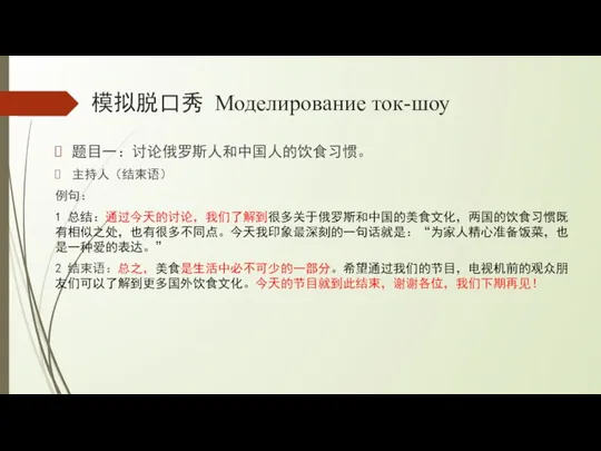 模拟脱口秀 Моделирование ток-шоу 题目一：讨论俄罗斯人和中国人的饮食习惯。 主持人（结束语） 例句： 1 总结：通过今天的讨论，我们了解到很多关于俄罗斯和中国的美食文化，两国的饮食习惯既有相似之处，也有很多不同点。今天我印象最深刻的一句话就是：“为家人精心准备饭菜，也是一种爱的表达。” 2 结束语：总之，美食是生活中必不可少的一部分。希望通过我们的节目，电视机前的观众朋友们可以了解到更多国外饮食文化。今天的节目就到此结束，谢谢各位，我们下期再见！