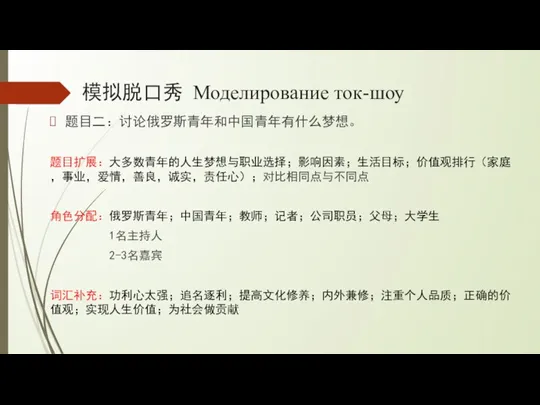 模拟脱口秀 Моделирование ток-шоу 题目二：讨论俄罗斯青年和中国青年有什么梦想。 题目扩展：大多数青年的人生梦想与职业选择；影响因素；生活目标；价值观排行（家庭，事业，爱情，善良，诚实，责任心）；对比相同点与不同点 角色分配：俄罗斯青年；中国青年；教师；记者；公司职员；父母；大学生 1名主持人 2-3名嘉宾 词汇补充：功利心太强；追名逐利；提高文化修养；内外兼修；注重个人品质；正确的价值观；实现人生价值；为社会做贡献