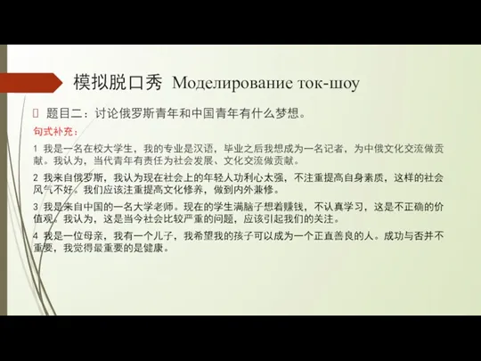 模拟脱口秀 Моделирование ток-шоу 题目二：讨论俄罗斯青年和中国青年有什么梦想。 句式补充： 1 我是一名在校大学生，我的专业是汉语，毕业之后我想成为一名记者，为中俄文化交流做贡献。我认为，当代青年有责任为社会发展、文化交流做贡献。 2 我来自俄罗斯，我认为现在社会上的年轻人功利心太强，不注重提高自身素质，这样的社会风气不好。我们应该注重提高文化修养，做到内外兼修。 3 我是来自中国的一名大学老师。现在的学生满脑子想着赚钱，不认真学习，这是不正确的价值观。我认为，这是当今社会比较严重的问题，应该引起我们的关注。 4 我是一位母亲，我有一个儿子，我希望我的孩子可以成为一个正直善良的人。成功与否并不重要，我觉得最重要的是健康。