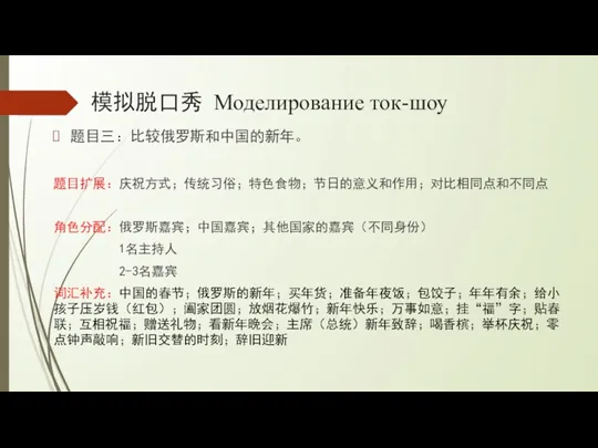 模拟脱口秀 Моделирование ток-шоу 题目三：比较俄罗斯和中国的新年。 题目扩展：庆祝方式；传统习俗；特色食物；节日的意义和作用；对比相同点和不同点 角色分配：俄罗斯嘉宾；中国嘉宾；其他国家的嘉宾（不同身份） 1名主持人 2-3名嘉宾 词汇补充：中国的春节；俄罗斯的新年；买年货；准备年夜饭；包饺子；年年有余；给小孩子压岁钱（红包）；阖家团圆；放烟花爆竹；新年快乐；万事如意；挂“福”字；贴春联；互相祝福；赠送礼物；看新年晚会；主席（总统）新年致辞；喝香槟；举杯庆祝；零点钟声敲响；新旧交替的时刻；辞旧迎新