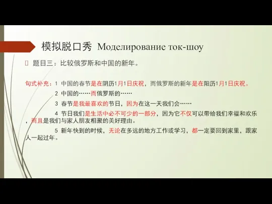 模拟脱口秀 Моделирование ток-шоу 题目三：比较俄罗斯和中国的新年。 句式补充：1 中国的春节是在阴历1月1日庆祝，而俄罗斯的新年是在阳历1月1日庆祝。 2 中国的……而俄罗斯的…… 3 春节是我最喜欢的节日，因为在这一天我们会…… 4 节日我们是生活中必不可少的一部分，因为它不仅可以带给我们幸福和欢乐，而且是我们与家人朋友相聚的美好理由。 5 新年快到的时候，无论在多远的地方工作或学习，都一定要回到家里，跟家人一起过年。