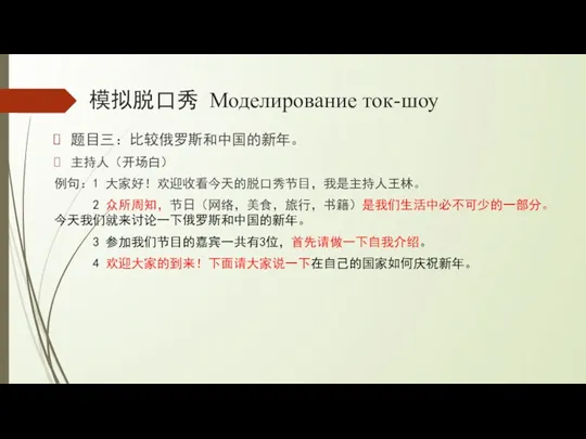 模拟脱口秀 Моделирование ток-шоу 题目三：比较俄罗斯和中国的新年。 主持人（开场白） 例句：1 大家好！欢迎收看今天的脱口秀节目，我是主持人王林。 2 众所周知，节日（网络，美食，旅行，书籍）是我们生活中必不可少的一部分。今天我们就来讨论一下俄罗斯和中国的新年。 3 参加我们节目的嘉宾一共有3位，首先请做一下自我介绍。 4 欢迎大家的到来！下面请大家说一下在自己的国家如何庆祝新年。