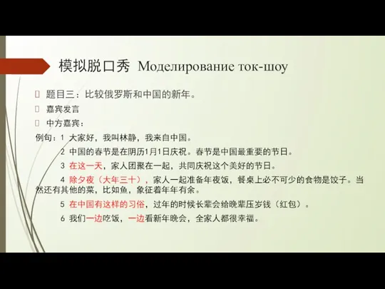 模拟脱口秀 Моделирование ток-шоу 题目三：比较俄罗斯和中国的新年。 嘉宾发言 中方嘉宾： 例句：1 大家好，我叫林静，我来自中国。 2 中国的春节是在阴历1月1日庆祝。春节是中国最重要的节日。