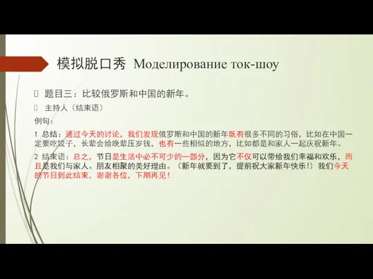 模拟脱口秀 Моделирование ток-шоу 题目三：比较俄罗斯和中国的新年。 主持人（结束语） 例句： 1 总结：通过今天的讨论，我们发现俄罗斯和中国的新年既有很多不同的习俗，比如在中国一定要吃饺子，长辈会给晚辈压岁钱，也有一些相似的地方，比如都是和家人一起庆祝新年。 2 结束语：总之，节日是生活中必不可少的一部分，因为它不仅可以带给我们幸福和欢乐，而且是我们与家人、朋友相聚的美好理由。（新年就要到了，提前祝大家新年快乐!) 我们今天的节目到此结束，谢谢各位，下期再见！