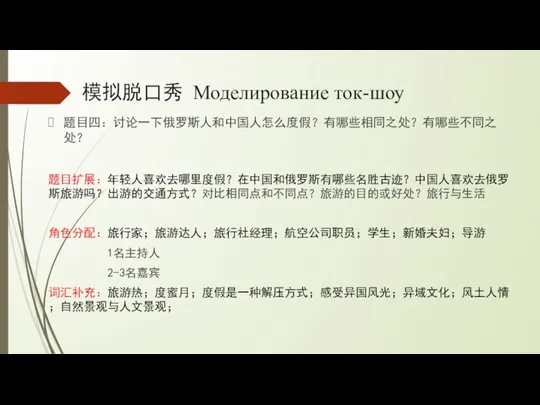 模拟脱口秀 Моделирование ток-шоу 题目四：讨论一下俄罗斯人和中国人怎么度假？有哪些相同之处？有哪些不同之处？ 题目扩展：年轻人喜欢去哪里度假？在中国和俄罗斯有哪些名胜古迹？中国人喜欢去俄罗斯旅游吗？出游的交通方式？对比相同点和不同点？旅游的目的或好处？旅行与生活 角色分配：旅行家；旅游达人；旅行社经理；航空公司职员；学生；新婚夫妇；导游 1名主持人 2-3名嘉宾 词汇补充：旅游热；度蜜月；度假是一种解压方式；感受异国风光；异域文化；风土人情；自然景观与人文景观；