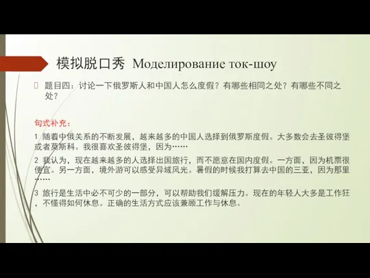 模拟脱口秀 Моделирование ток-шоу 题目四：讨论一下俄罗斯人和中国人怎么度假？有哪些相同之处？有哪些不同之处？ 句式补充： 1 随着中俄关系的不断发展，越来越多的中国人选择到俄罗斯度假。大多数会去圣彼得堡或者莫斯科。我很喜欢圣彼得堡，因为…… 2 我认为，现在越来越多的人选择出国旅行，而不愿意在国内度假。一方面，因为机票很便宜。另一方面，境外游可以感受异域风光。暑假的时候我打算去中国的三亚，因为那里…… 3 旅行是生活中必不可少的一部分，可以帮助我们缓解压力。现在的年轻人大多是工作狂，不懂得如何休息。正确的生活方式应该兼顾工作与休息。