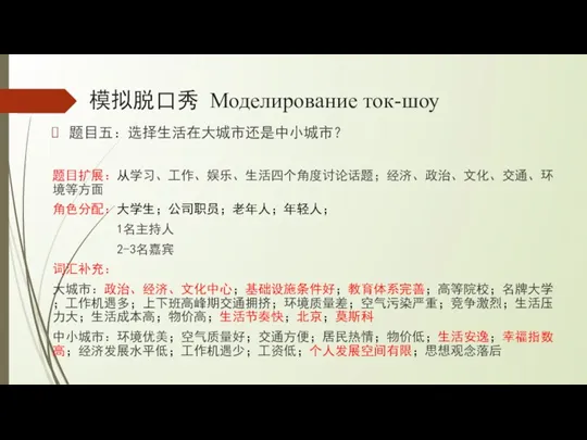 模拟脱口秀 Моделирование ток-шоу 题目五：选择生活在大城市还是中小城市？ 题目扩展：从学习、工作、娱乐、生活四个角度讨论话题；经济、政治、文化、交通、环境等方面 角色分配：大学生；公司职员；老年人；年轻人； 1名主持人 2-3名嘉宾 词汇补充： 大城市：政治、经济、文化中心；基础设施条件好；教育体系完善；高等院校；名牌大学；工作机遇多；上下班高峰期交通拥挤；环境质量差；空气污染严重；竞争激烈；生活压力大；生活成本高；物价高；生活节奏快；北京；莫斯科 中小城市：环境优美；空气质量好；交通方便；居民热情；物价低；生活安逸；幸福指数高；经济发展水平低；工作机遇少；工资低；个人发展空间有限；思想观念落后