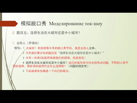 模拟脱口秀 Моделирование ток-шоу 题目五：选择生活在大城市还是中小城市？ 主持人（开场白） 例句：1 大家好！欢迎收看今天的脱口秀节目，我是主持人王林。 2 今天我们要讨论的题目是“选择生活在大城市还是中小城市？” 3 今天一共有2位嘉宾来到我们的现场，欢迎各位！ 4 选择生活在大城市还是中小城市？这已经成为当今社会的热点问题，不同的人有不同的选择，那在场的嘉宾们会怎么选择呢？（问题的现实性） 5 下面就请各位阐述一下自己的观点。