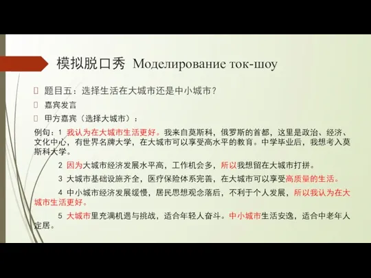 模拟脱口秀 Моделирование ток-шоу 题目五：选择生活在大城市还是中小城市？ 嘉宾发言 甲方嘉宾（选择大城市）： 例句：1 我认为在大城市生活更好。我来自莫斯科，俄罗斯的首都，这里是政治、经济、文化中心，有世界名牌大学，在大城市可以享受高水平的教育。中学毕业后，我想考入莫斯科大学。 2 因为大城市经济发展水平高，工作机会多，所以我想留在大城市打拼。 3 大城市基础设施齐全，医疗保险体系完善，在大城市可以享受高质量的生活。 4 中小城市经济发展缓慢，居民思想观念落后，不利于个人发展，所以我认为在大城市生活更好。 5 大城市里充满机遇与挑战，适合年轻人奋斗。中小城市生活安逸，适合中老年人定居。