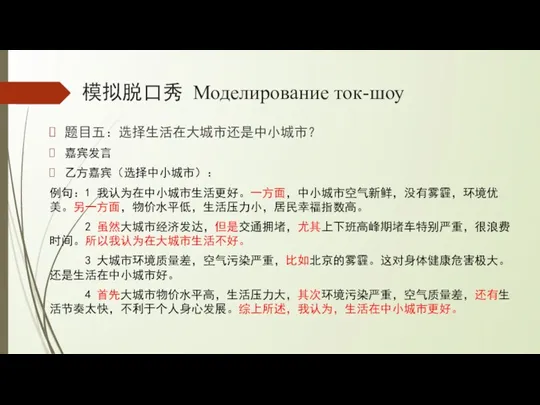 模拟脱口秀 Моделирование ток-шоу 题目五：选择生活在大城市还是中小城市？ 嘉宾发言 乙方嘉宾（选择中小城市）： 例句：1 我认为在中小城市生活更好。一方面，中小城市空气新鲜，没有雾霾，环境优美。另一方面，物价水平低，生活压力小，居民幸福指数高。 2 虽然大城市经济发达，但是交通拥堵，尤其上下班高峰期堵车特别严重，很浪费时间。所以我认为在大城市生活不好。 3 大城市环境质量差，空气污染严重，比如北京的雾霾。这对身体健康危害极大。还是生活在中小城市好。 4 首先大城市物价水平高，生活压力大，其次环境污染严重，空气质量差，还有生活节奏太快，不利于个人身心发展。综上所述，我认为，生活在中小城市更好。