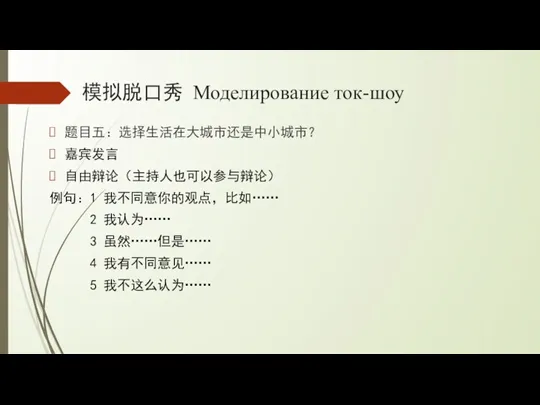 模拟脱口秀 Моделирование ток-шоу 题目五：选择生活在大城市还是中小城市？ 嘉宾发言 自由辩论（主持人也可以参与辩论） 例句：1 我不同意你的观点，比如…… 2 我认为…… 3 虽然……但是…… 4 我有不同意见…… 5 我不这么认为……