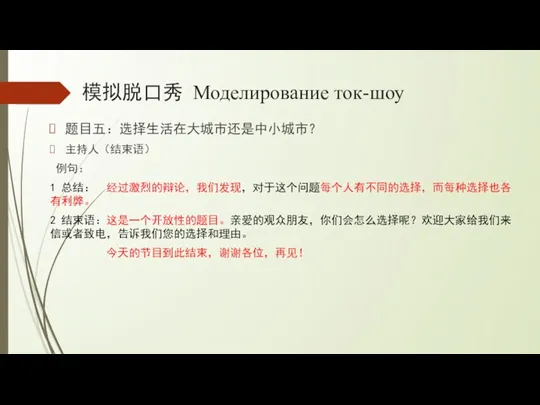 模拟脱口秀 Моделирование ток-шоу 题目五：选择生活在大城市还是中小城市？ 主持人（结束语） 例句： 1 总结： 经过激烈的辩论，我们发现，对于这个问题每个人有不同的选择，而每种选择也各有利弊。 2 结束语：这是一个开放性的题目。亲爱的观众朋友，你们会怎么选择呢？欢迎大家给我们来信或者致电，告诉我们您的选择和理由。 今天的节目到此结束，谢谢各位，再见！