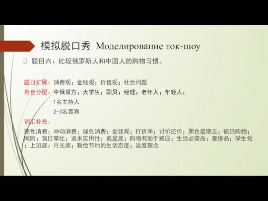 模拟脱口秀 Моделирование ток-шоу 题目六：比较俄罗斯人和中国人的购物习惯。 题目扩展：消费观；金钱观；价值观；社会问题 角色分配：中俄双方；大学生；职员；经理；老年人；年轻人； 1名主持人 2-3名嘉宾 词汇补充： 理性消费；冲动消费；绿色消费；金钱观；打折季；讨价还价；黑色星期五；疯狂购物；网购；盲目攀比；追求实用性；追星族；购物有助于减压；生活必需品；奢侈品；学生党；上班族；月光族；勤俭节约的生活态度；适度理念