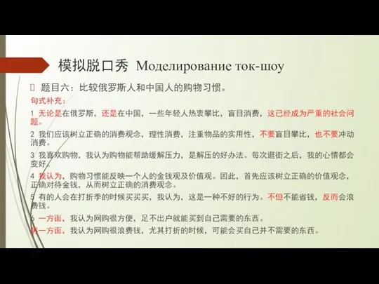 模拟脱口秀 Моделирование ток-шоу 题目六：比较俄罗斯人和中国人的购物习惯。 句式补充： 1 无论是在俄罗斯，还是在中国，一些年轻人热衷攀比，盲目消费，这已经成为严重的社会问题。 2 我们应该树立正确的消费观念，理性消费，注重物品的实用性，不要盲目攀比，也不要冲动消费。 3