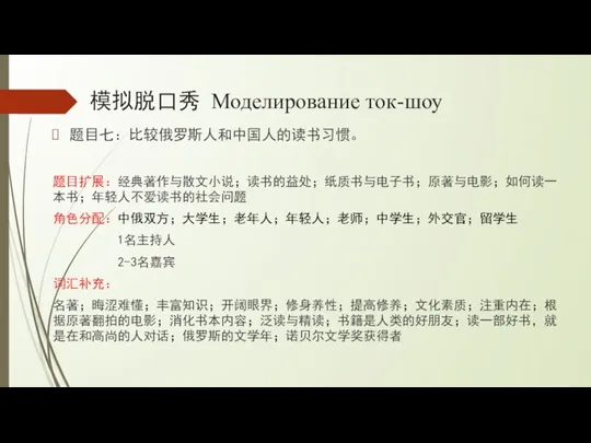 模拟脱口秀 Моделирование ток-шоу 题目七：比较俄罗斯人和中国人的读书习惯。 题目扩展：经典著作与散文小说；读书的益处；纸质书与电子书；原著与电影；如何读一本书；年轻人不爱读书的社会问题 角色分配：中俄双方；大学生；老年人；年轻人；老师；中学生；外交官；留学生 1名主持人 2-3名嘉宾 词汇补充： 名著；晦涩难懂；丰富知识；开阔眼界；修身养性；提高修养；文化素质；注重内在；根据原著翻拍的电影；消化书本内容；泛读与精读；书籍是人类的好朋友；读一部好书，就是在和高尚的人对话；俄罗斯的文学年；诺贝尔文学奖获得者