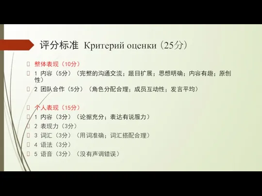 评分标准 Критерий оценки （25分） 整体表现（10分） 1 内容（5分）（完整的沟通交流；题目扩展；思想明确；内容有趣；原创性） 2 团队合作（5分）（角色分配合理；成员互动性；发言平均） 个人表现（15分）