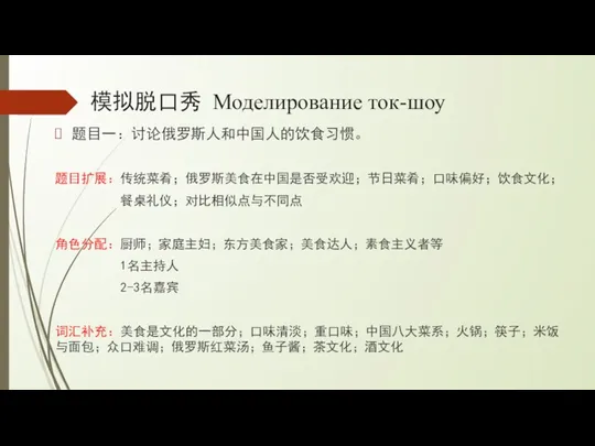 模拟脱口秀 Моделирование ток-шоу 题目一：讨论俄罗斯人和中国人的饮食习惯。 题目扩展：传统菜肴；俄罗斯美食在中国是否受欢迎；节日菜肴；口味偏好；饮食文化； 餐桌礼仪；对比相似点与不同点 角色分配：厨师；家庭主妇；东方美食家；美食达人；素食主义者等 1名主持人 2-3名嘉宾 词汇补充：美食是文化的一部分；口味清淡；重口味；中国八大菜系；火锅；筷子；米饭与面包；众口难调；俄罗斯红菜汤；鱼子酱；茶文化；酒文化