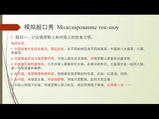 模拟脱口秀 Моделирование ток-шоу 题目一：讨论俄罗斯人和中国人的饮食习惯。 句式补充： 1 中国饮食文化历史悠久，源远流长。在不同的地区有不同的菜系。中国有八大菜系：川菜，粤菜等。 2 中国餐桌文化与俄罗斯不同。中国人喜欢共享菜肴，而俄罗斯人更喜欢分盘享用。 3