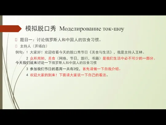 模拟脱口秀 Моделирование ток-шоу 题目一：讨论俄罗斯人和中国人的饮食习惯。 主持人（开场白） 例句：1 大家好！欢迎收看今天的脱口秀节目《美食与生活》，我是主持人王林。 2 众所周知，美食（网络，节日，旅行，书籍）是我们生活中必不可少的一部分。今天我们就来讨论一下俄罗斯人和中国人的饮食习惯 3 参加我们节目的嘉宾一共有3位，首先请做一下自我介绍。 4 欢迎大家的到来！下面请大家说一下自己的看法。