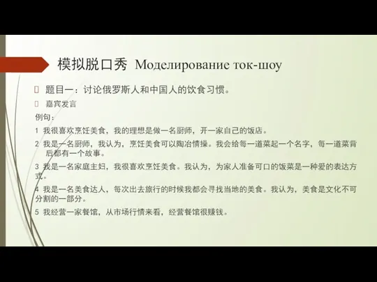 模拟脱口秀 Моделирование ток-шоу 题目一：讨论俄罗斯人和中国人的饮食习惯。 嘉宾发言 例句： 1 我很喜欢烹饪美食，我的理想是做一名厨师，开一家自己的饭店。 2 我是一名厨师，我认为，烹饪美食可以陶冶情操。我会给每一道菜起一个名字，每一道菜背后都有一个故事。 3 我是一名家庭主妇，我很喜欢烹饪美食。我认为，为家人准备可口的饭菜是一种爱的表达方式。 4 我是一名美食达人，每次出去旅行的时候我都会寻找当地的美食。我认为，美食是文化不可分割的一部分。 5 我经营一家餐馆，从市场行情来看，经营餐馆很赚钱。