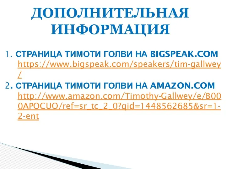 1. СТРАНИЦА ТИМОТИ ГОЛВИ НА BIGSPEAK.COM https://www.bigspeak.com/speakers/tim-gallwey/ 2. СТРАНИЦА ТИМОТИ ГОЛВИ НА AMAZON.COM http://www.amazon.com/Timothy-Gallwey/e/B000APOCUO/ref=sr_tc_2_0?qid=1448562685&sr=1-2-ent ДОПОЛНИТЕЛЬНАЯ ИНФОРМАЦИЯ