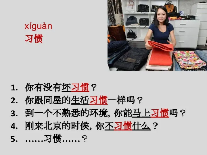 xíguàn 习惯 你有没有坏习惯？ 你跟同屋的生活习惯一样吗？ 到一个不熟悉的环境，你能马上习惯吗？ 刚来北京的时候，你不习惯什么？ ……习惯……？