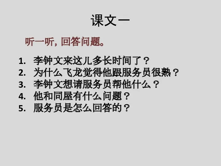 课文一 听一听，回答问题。 李钟文来这儿多长时间了？ 为什么飞龙觉得他跟服务员很熟？ 李钟文想请服务员帮他什么？ 他和同屋有什么问题？ 服务员是怎么回答的？