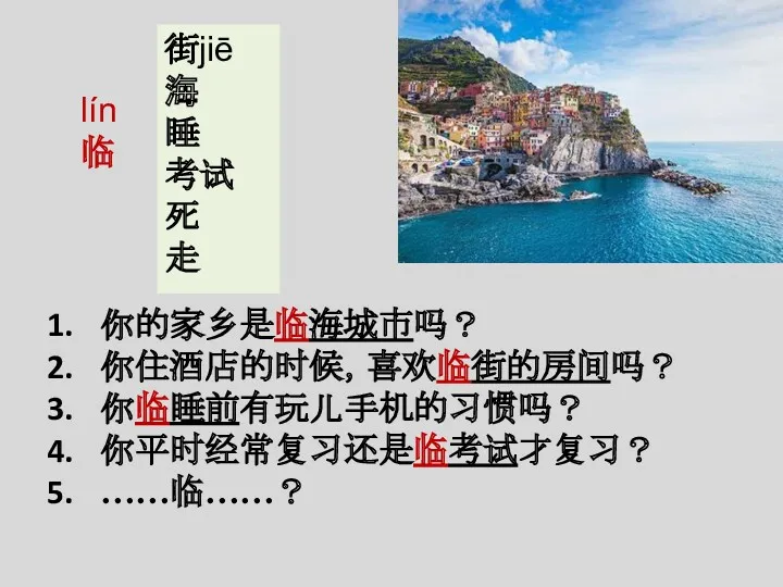 lín 临 街jiē 海 睡 考试 死 走 你的家乡是临海城市吗？ 你住酒店的时候，喜欢临街的房间吗？ 你临睡前有玩儿手机的习惯吗？ 你平时经常复习还是临考试才复习？ ……临……？